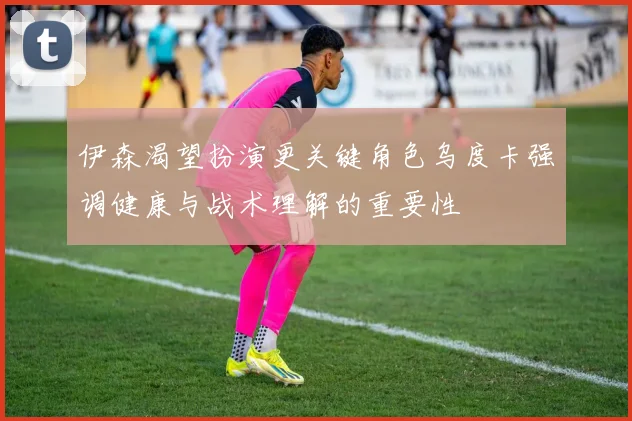 伊森渴望扮演更关键角色乌度卡强调健康与战术理解的重要性