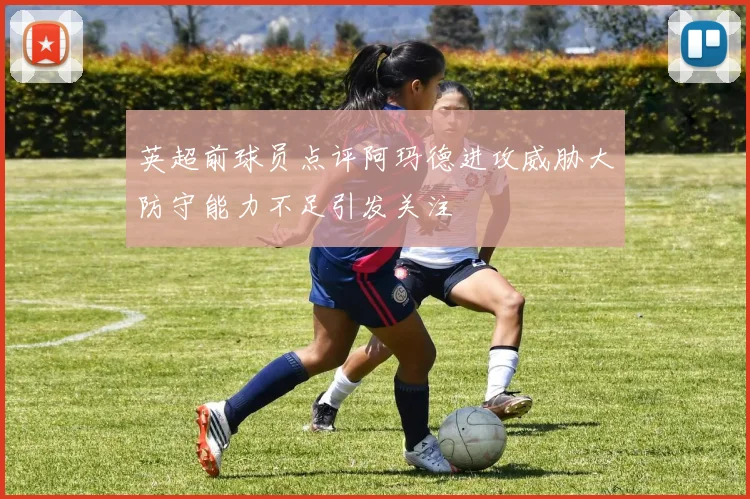 英超前球员点评阿玛德进攻威胁大防守能力不足引发关注