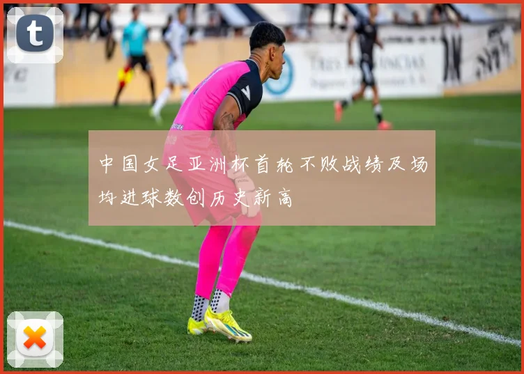 中国女足亚洲杯首轮不败战绩及场均进球数创历史新高