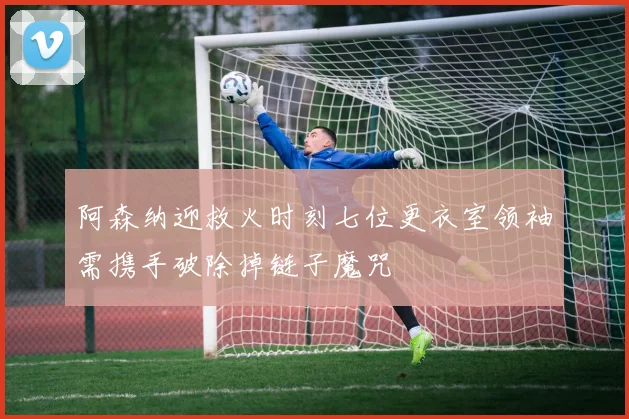 阿森纳迎救火时刻七位更衣室领袖需携手破除掉链子魔咒