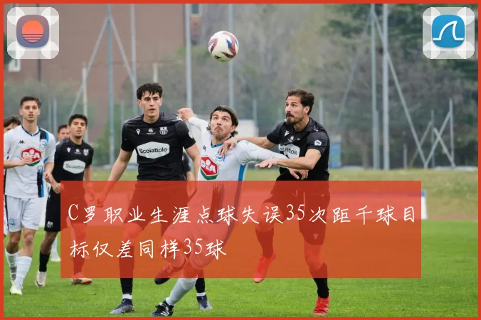 C罗职业生涯点球失误35次距千球目标仅差同样35球
