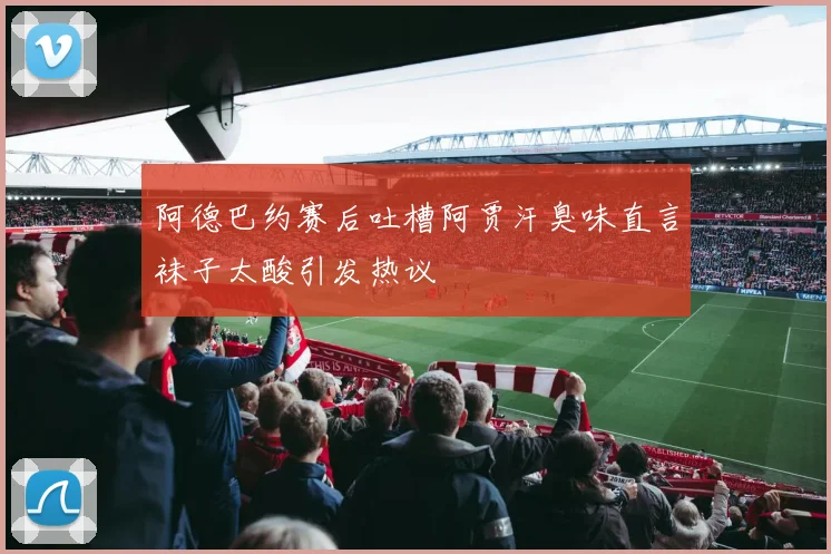 阿德巴约赛后吐槽阿贾汗臭味直言袜子太酸引发热议