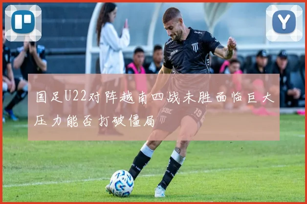 国足U22对阵越南四战未胜面临巨大压力能否打破僵局