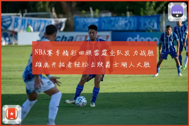 NBA赛季精彩回顾雷霆全队发力战胜雄鹿开拓者轻松击败爵士湖人大胜独行侠