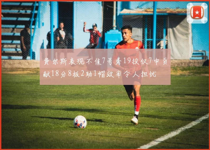 费尔斯表现不佳7号秀19投仅7中贡献18分8板2助1帽效率令人担忧