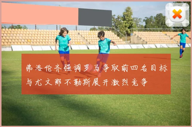 弗洛伦齐强调罗马争取前四名目标与尤文那不勒斯展开激烈竞争