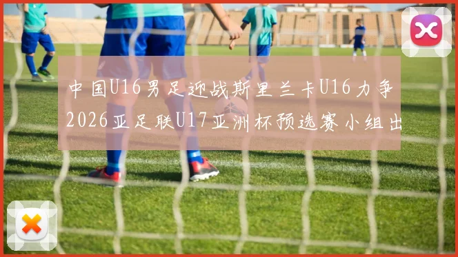 中国U16男足迎战斯里兰卡U16力争2026亚足联U17亚洲杯预选赛小组出线