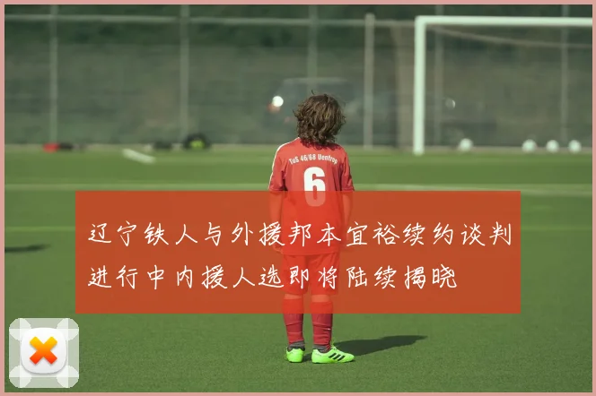 辽宁铁人与外援邦本宜裕续约谈判进行中内援人选即将陆续揭晓