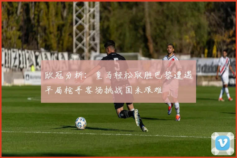 欧冠分析：皇马轻松取胜巴黎遭遇平局枪手客场挑战国米艰难
