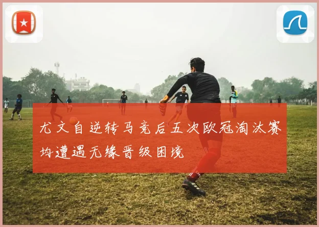 尤文自逆转马竞后五次欧冠淘汰赛均遭遇无缘晋级困境
