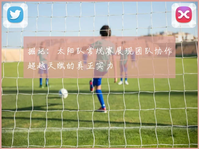 掘记：太阳队常规赛展现团队协作超越天赋的真正实力