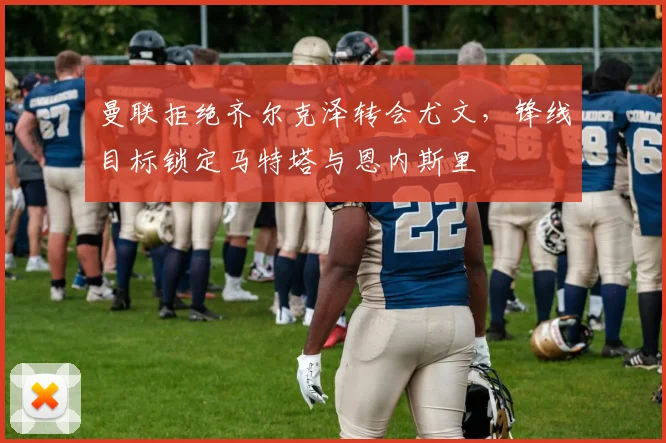 曼联拒绝齐尔克泽转会尤文，锋线目标锁定马特塔与恩内斯里