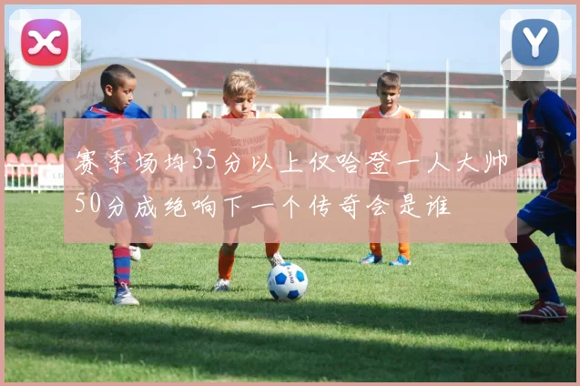 赛季场均35分以上仅哈登一人大帅50分成绝响下一个传奇会是谁