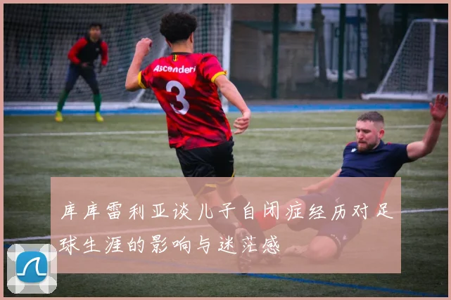 库库雷利亚谈儿子自闭症经历对足球生涯的影响与迷茫感