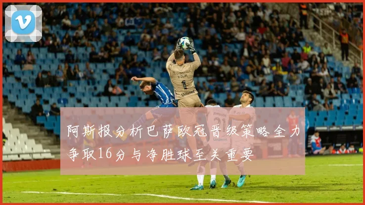 阿斯报分析巴萨欧冠晋级策略全力争取16分与净胜球至关重要