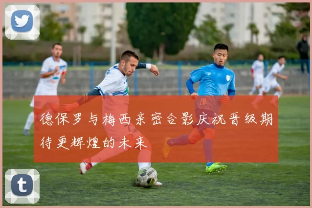 德保罗与梅西亲密合影庆祝晋级期待更辉煌的未来