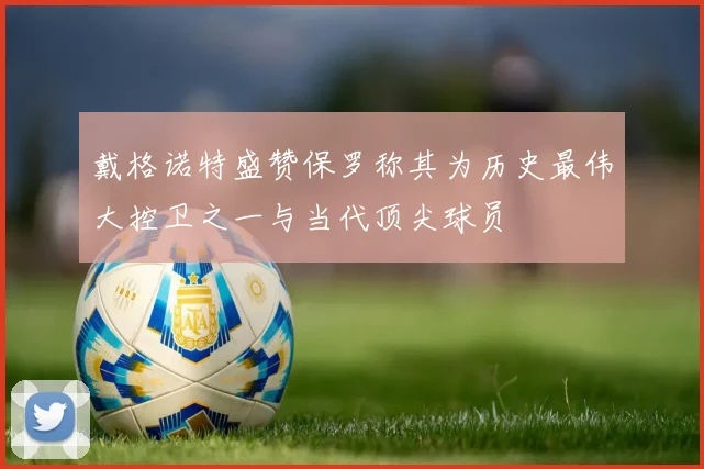 戴格诺特盛赞保罗称其为历史最伟大控卫之一与当代顶尖球员
