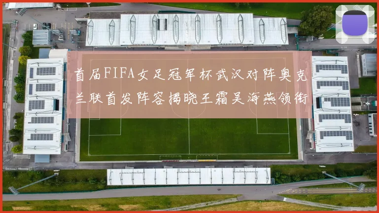 首届FIFA女足冠军杯武汉对阵奥克兰联首发阵容揭晓王霜吴海燕领衔出战