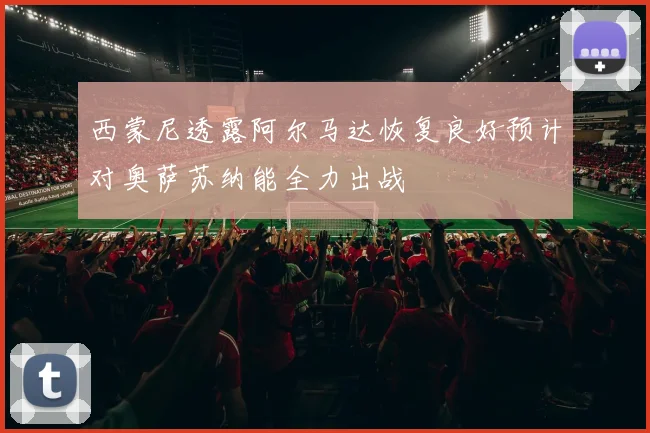 西蒙尼透露阿尔马达恢复良好预计对奥萨苏纳能全力出战