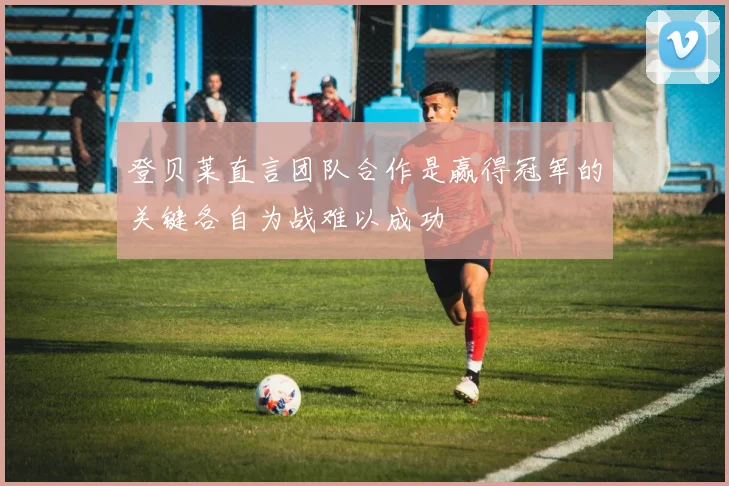 登贝莱直言团队合作是赢得冠军的关键各自为战难以成功
