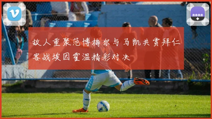 故人重聚范博梅尔与马凯共赏拜仁客战埃因霍温精彩对决