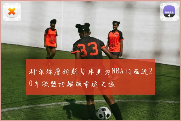 科尔称詹姆斯与库里为NBA门面近20年联盟的超级幸运之选
