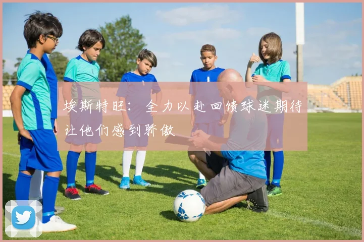 埃斯特旺：全力以赴回馈球迷期待让他们感到骄傲