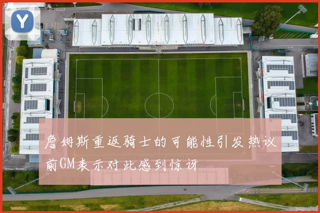 詹姆斯重返骑士的可能性引发热议前GM表示对此感到惊讶