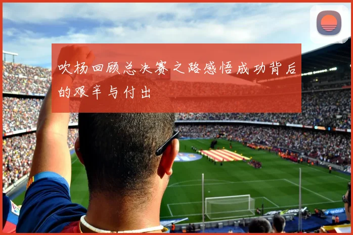 吹杨回顾总决赛之路感悟成功背后的艰辛与付出