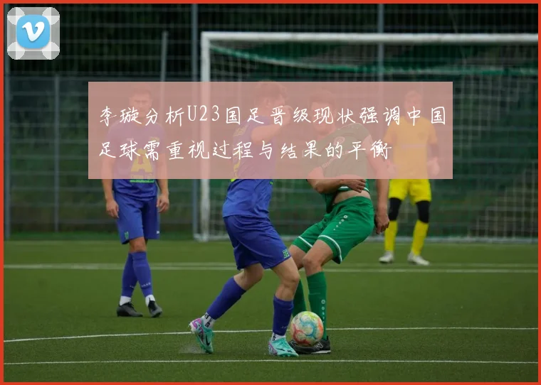 李璇分析U23国足晋级现状强调中国足球需重视过程与结果的平衡