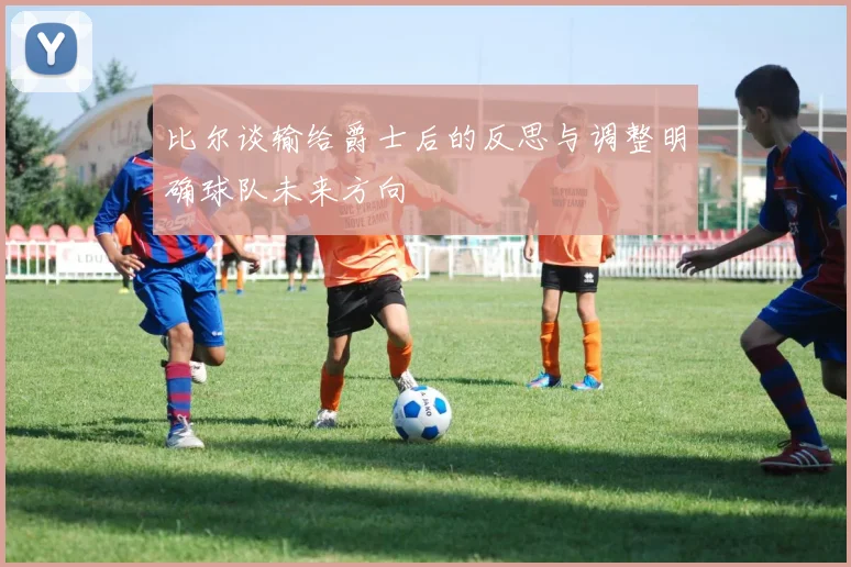 比尔谈输给爵士后的反思与调整明确球队未来方向