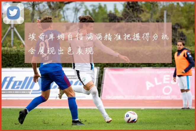 埃奇库姆自信满满精准把握得分机会展现出色表现