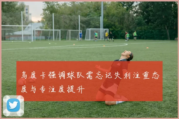 乌度卡强调球队需忘记失利注重态度与专注度提升