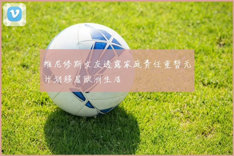维尼修斯女友透露家庭责任重暂无计划移居欧洲生活