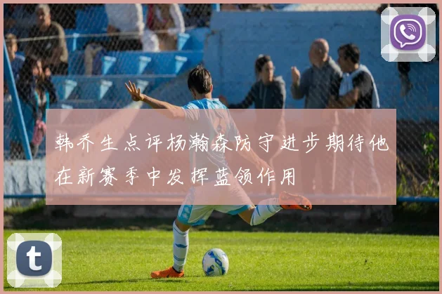 韩乔生点评杨瀚森防守进步期待他在新赛季中发挥蓝领作用