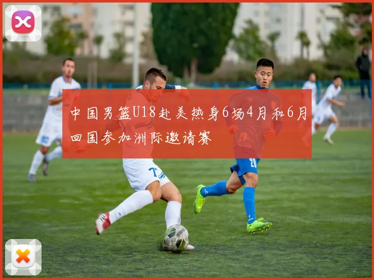 中国男篮U18赴美热身6场4月和6月回国参加洲际邀请赛