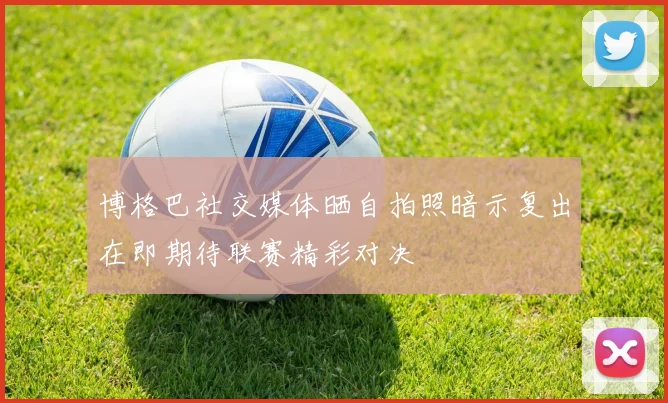 博格巴社交媒体晒自拍照暗示复出在即期待联赛精彩对决