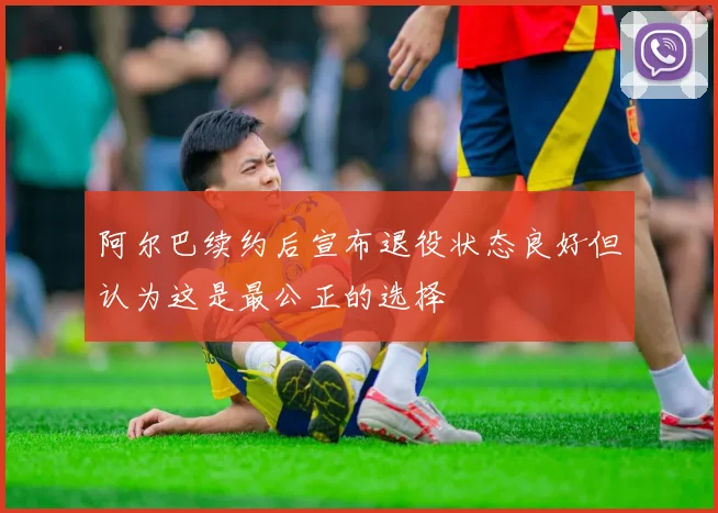 阿尔巴续约后宣布退役状态良好但认为这是最公正的选择