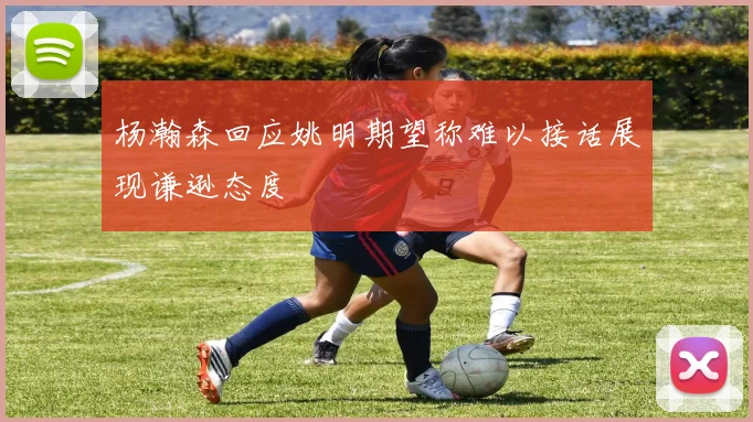 杨瀚森回应姚明期望称难以接话展现谦逊态度