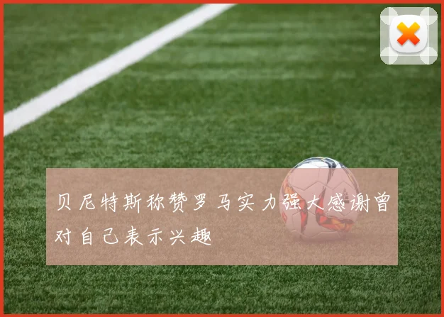 贝尼特斯称赞罗马实力强大感谢曾对自己表示兴趣