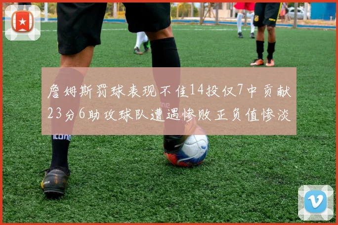 詹姆斯罚球表现不佳14投仅7中贡献23分6助攻球队遭遇惨败正负值惨淡18