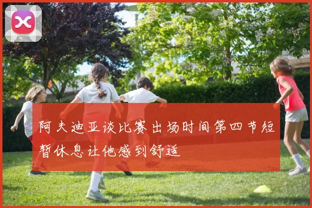 阿夫迪亚谈比赛出场时间第四节短暂休息让他感到舒适