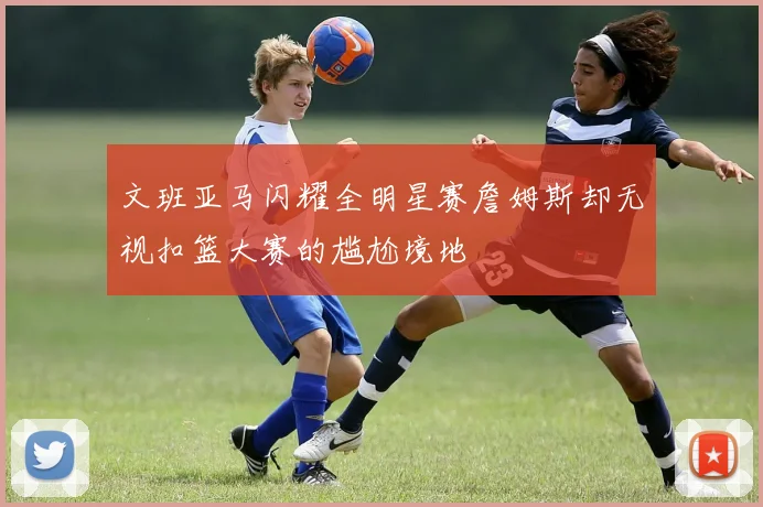 文班亚马闪耀全明星赛詹姆斯却无视扣篮大赛的尴尬境地