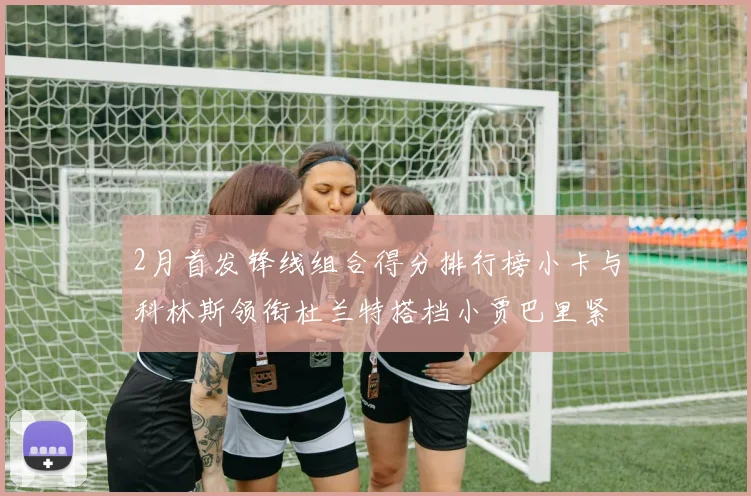 2月首发锋线组合得分排行榜小卡与科林斯领衔杜兰特搭档小贾巴里紧随其后
