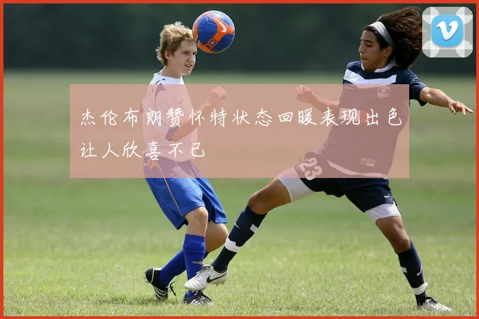 杰伦布朗赞怀特状态回暖表现出色让人欣喜不已