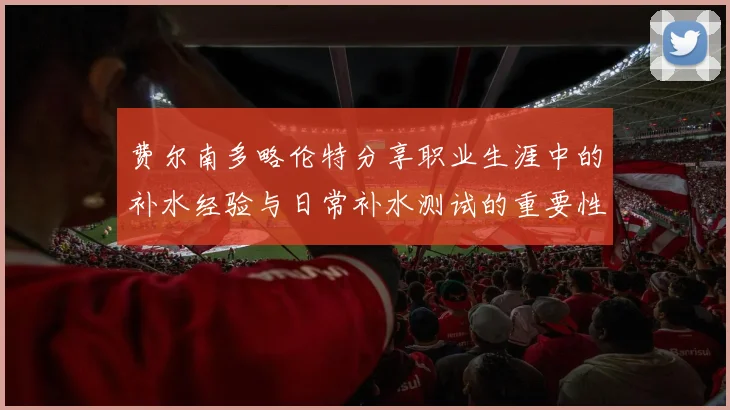 费尔南多略伦特分享职业生涯中的补水经验与日常补水测试的重要性