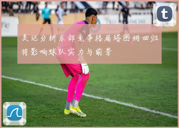 美记分析东部竞争格局塔图姆回归将影响球队实力与前景